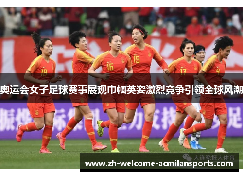 奥运会女子足球赛事展现巾帼英姿激烈竞争引领全球风潮