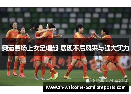 奥运赛场上女足崛起 展现不屈风采与强大实力
