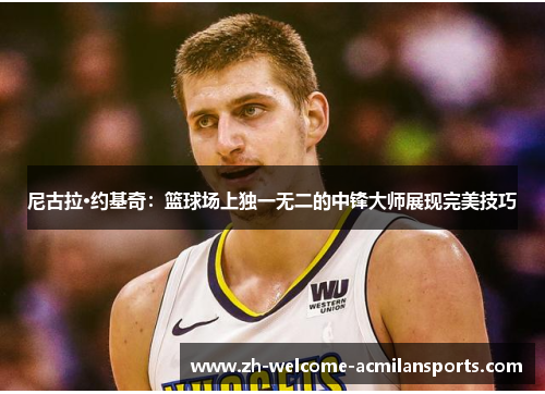 尼古拉·约基奇：篮球场上独一无二的中锋大师展现完美技巧